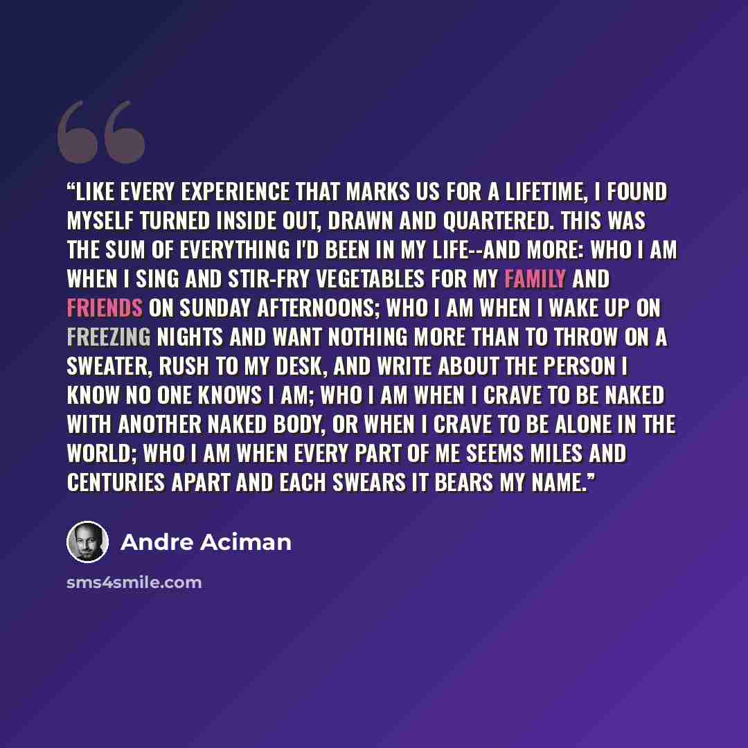 “Like every experience that marks us for a lifetime, I found myself turned inside out, drawn and quartered. this was the sum of everything I'd been in my life--and more: who I am when I sing and stir-fry vegetables for my family and friends on Sunday afternoons; who I am when I wake up on freezing…” quote by André Aciman