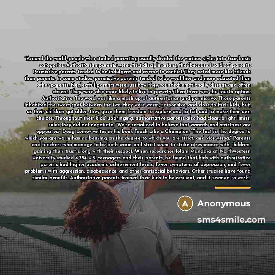 “Around the world, people who studied parenting usually divided the various styles into four basic categories: Authoritarian parents were strict disciplinarians, the “because I said so” parents. Permissive parents tended to be indulgent and averse to conflict. They acted more like friends than…” quote by Anonymous