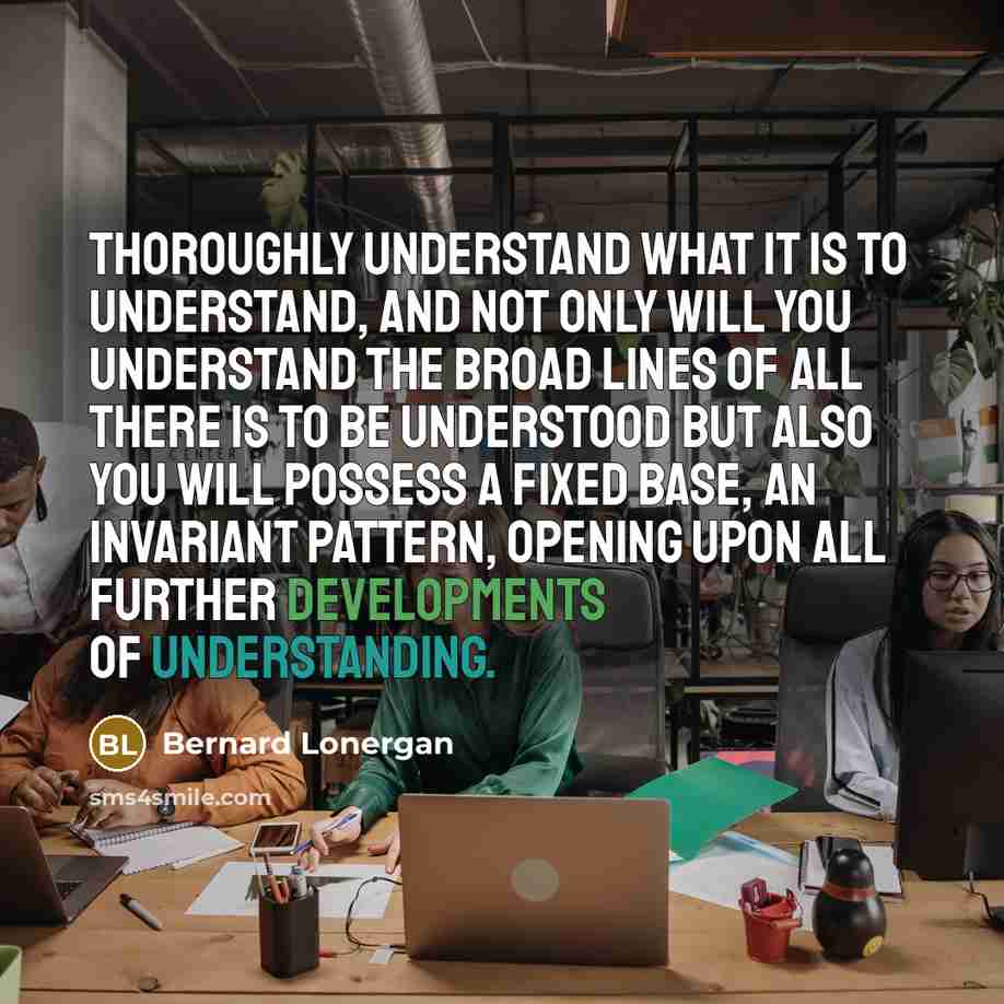 “Thoroughly understand what it is to understand, and not only will you understand the broad lines of all there is to be understood but also you will possess a fixed base, an invariant pattern, opening upon all further developments of understanding.” quote by Bernard Lonergan