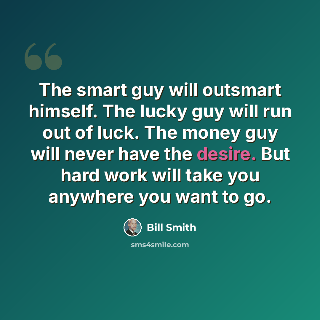 “The smart guy will outsmart himself. The lucky guy will run out of luck. The money guy will never have the desire. But hard work will take you anywhere you want to go.” quote by Bill Smith