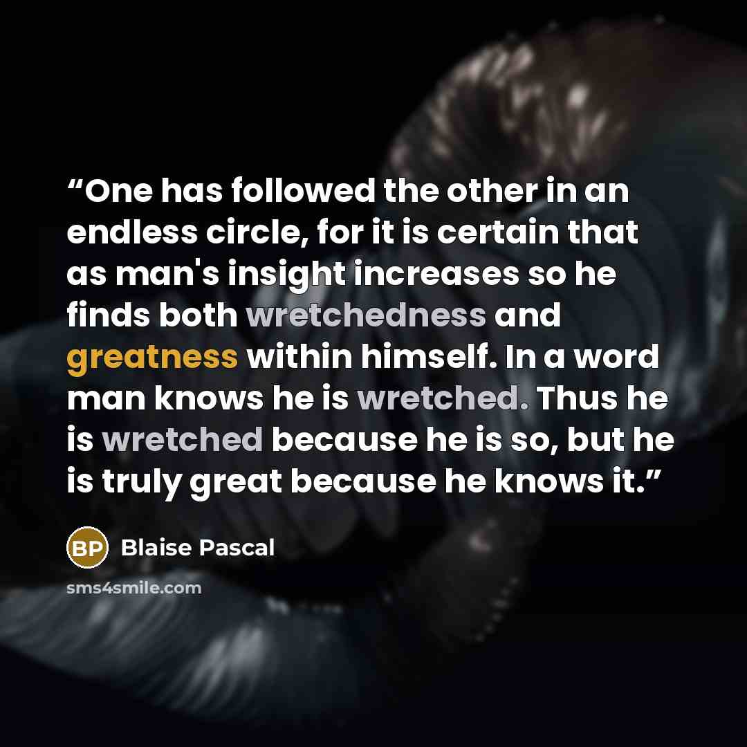 “One has followed the other in an endless circle, for it is certain that as man's insight increases so he finds both wretchedness and greatness within himself. In a word man knows he is wretched. Thus he is wretched because he is so, but he is truly great because he knows it.” quote by Blaise Pascal
