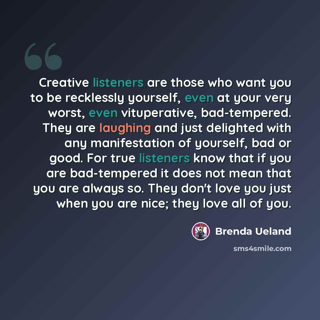 “Creative listeners are those who want you to be recklessly yourself, even at your very worst, even vituperative, bad-tempered. They are laughing and just delighted with any manifestation of yourself, bad or good. For true listeners know that if you are bad-tempered it does not mean that you are…” quote by Brenda Ueland