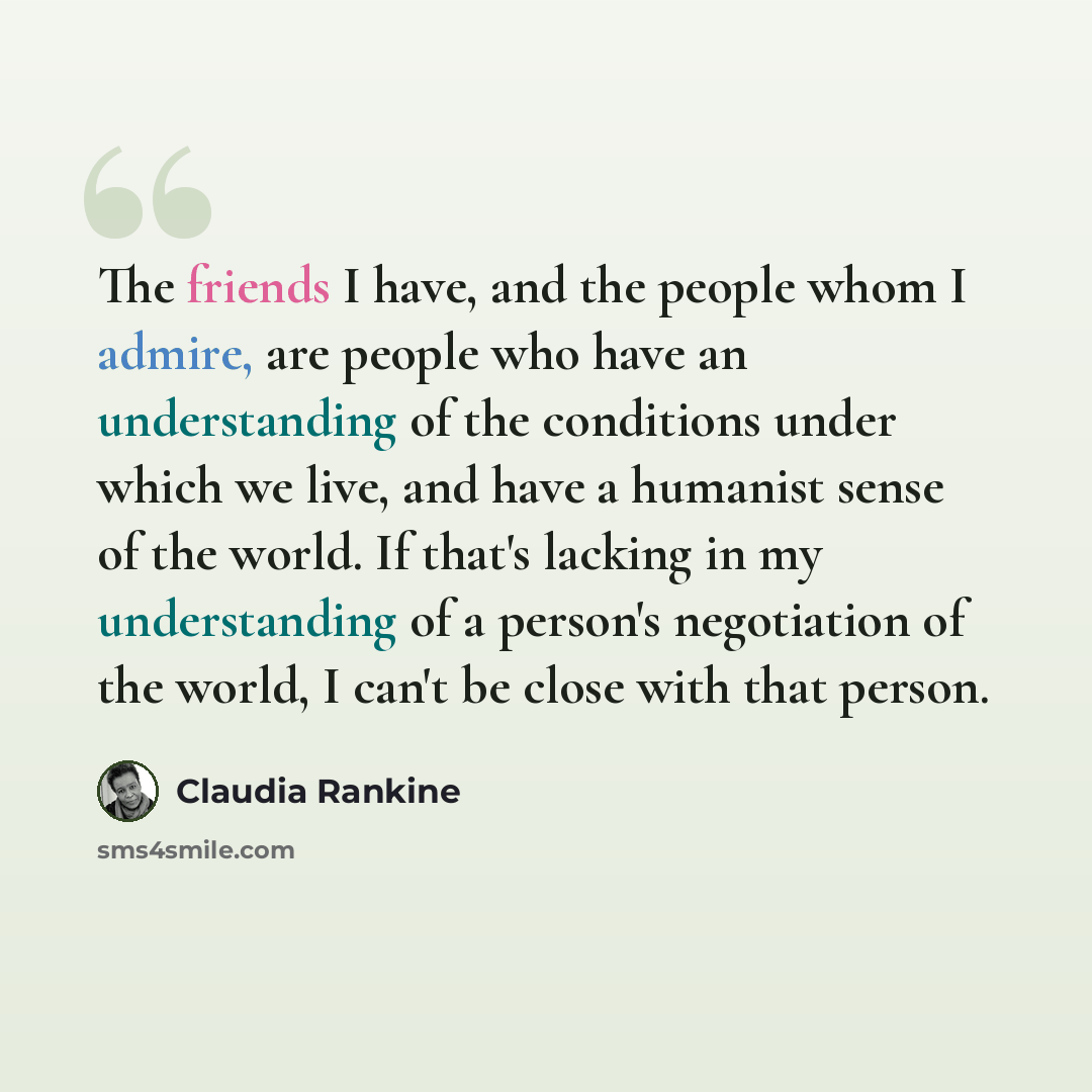 “The friends I have, and the people whom I admire, are people who have an understanding of the conditions under which we live, and have a humanist sense of the world. If that's lacking in my understanding of a person's negotiation of the world, I can't be close with that person.” quote by Claudia Rankine