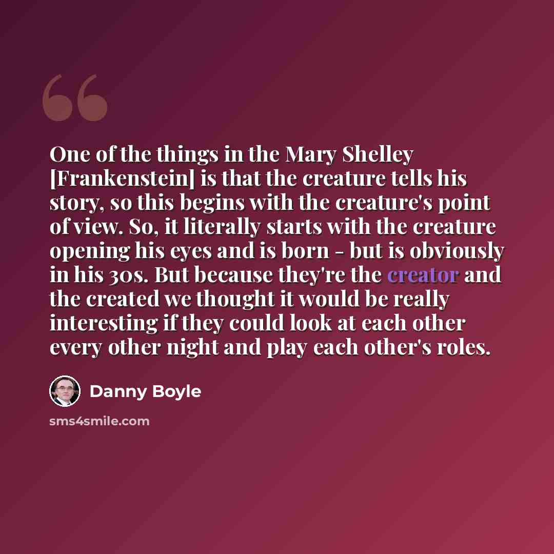 “One of the things in the Mary Shelley [Frankenstein] is that the creature tells his story, so this begins with the creature's point of view. So, it literally starts with the creature opening his eyes and is born - but is obviously in his 30s. But because they're the creator and the created we…” quote by Danny Boyle