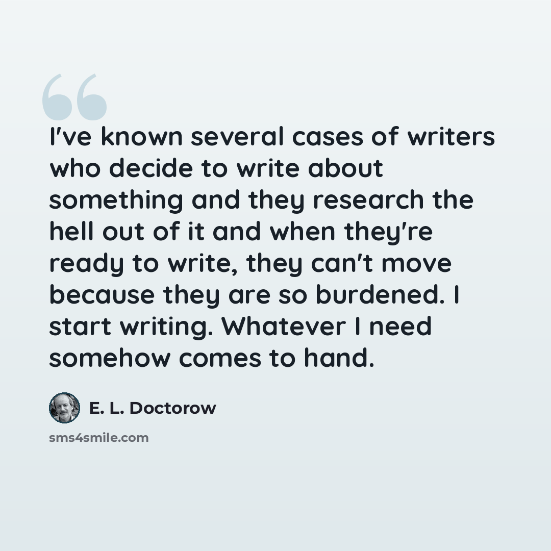 “I've known several cases of writers who decide to write about something and they research the hell out of it and when they're ready to write, they can't move because they are so burdened. I start writing. Whatever I need somehow comes to hand.” quote by E. L. Doctorow