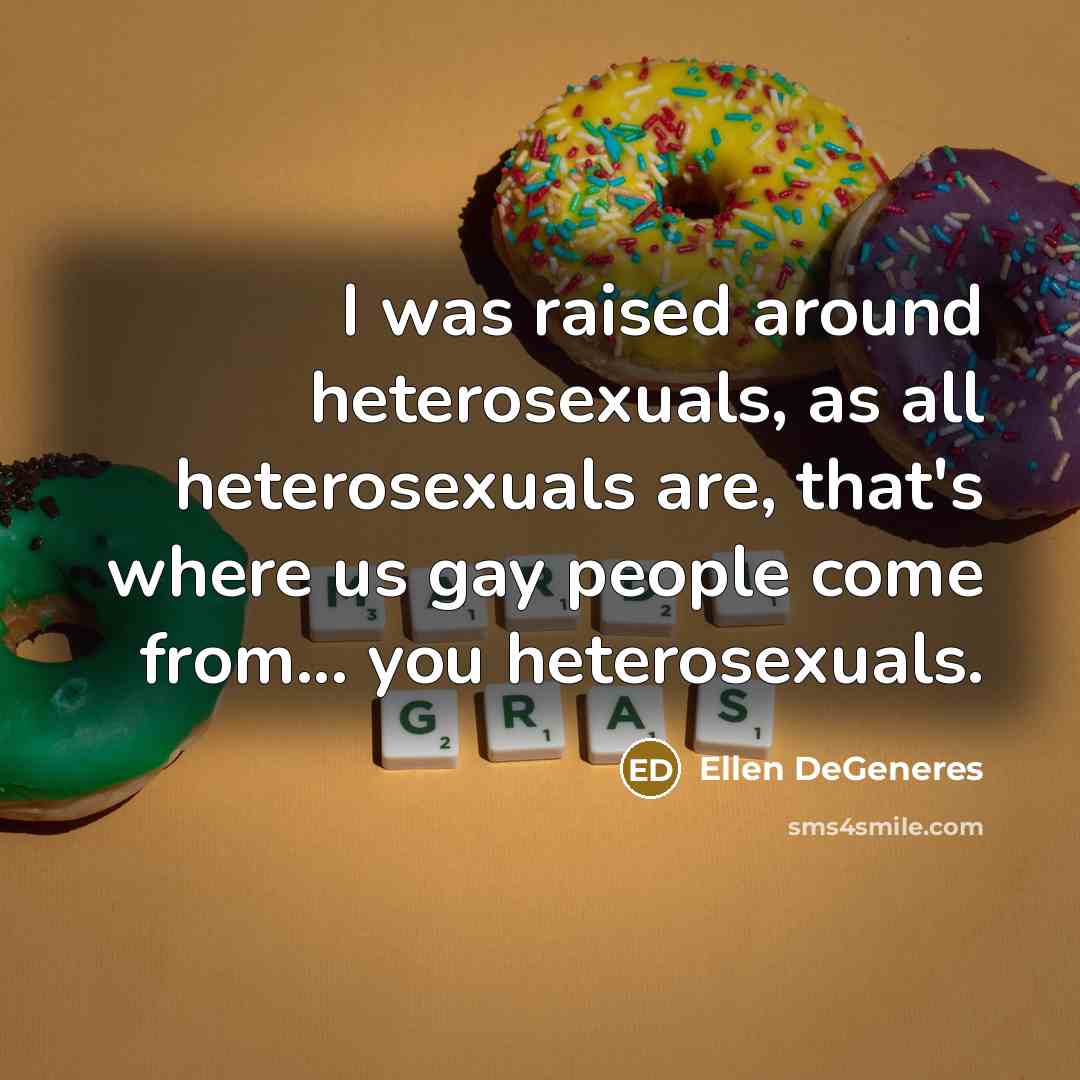 “I was raised around heterosexuals, as all heterosexuals are, that's where us gay people come from... you heterosexuals.” quote by Ellen DeGeneres