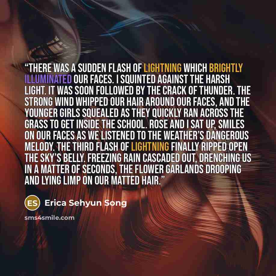 “There was a sudden flash of lightning which brightly illuminated our faces. I squinted against the harsh light. It was soon followed by the crack of thunder. The strong wind whipped our hair around our faces, and the younger girls squealed as they quickly ran across the grass to get inside the…” quote by Erica Sehyun Song