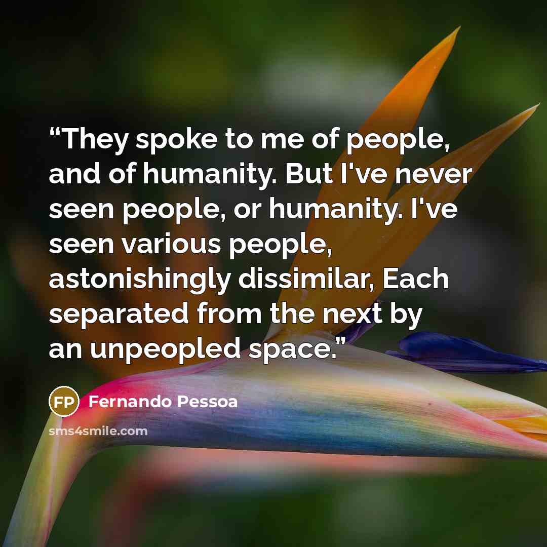 “They spoke to me of people, and of humanity. But I've never seen people, or humanity. I've seen various people, astonishingly dissimilar, Each separated from the next by an unpeopled space.” quote by Fernando Pessoa