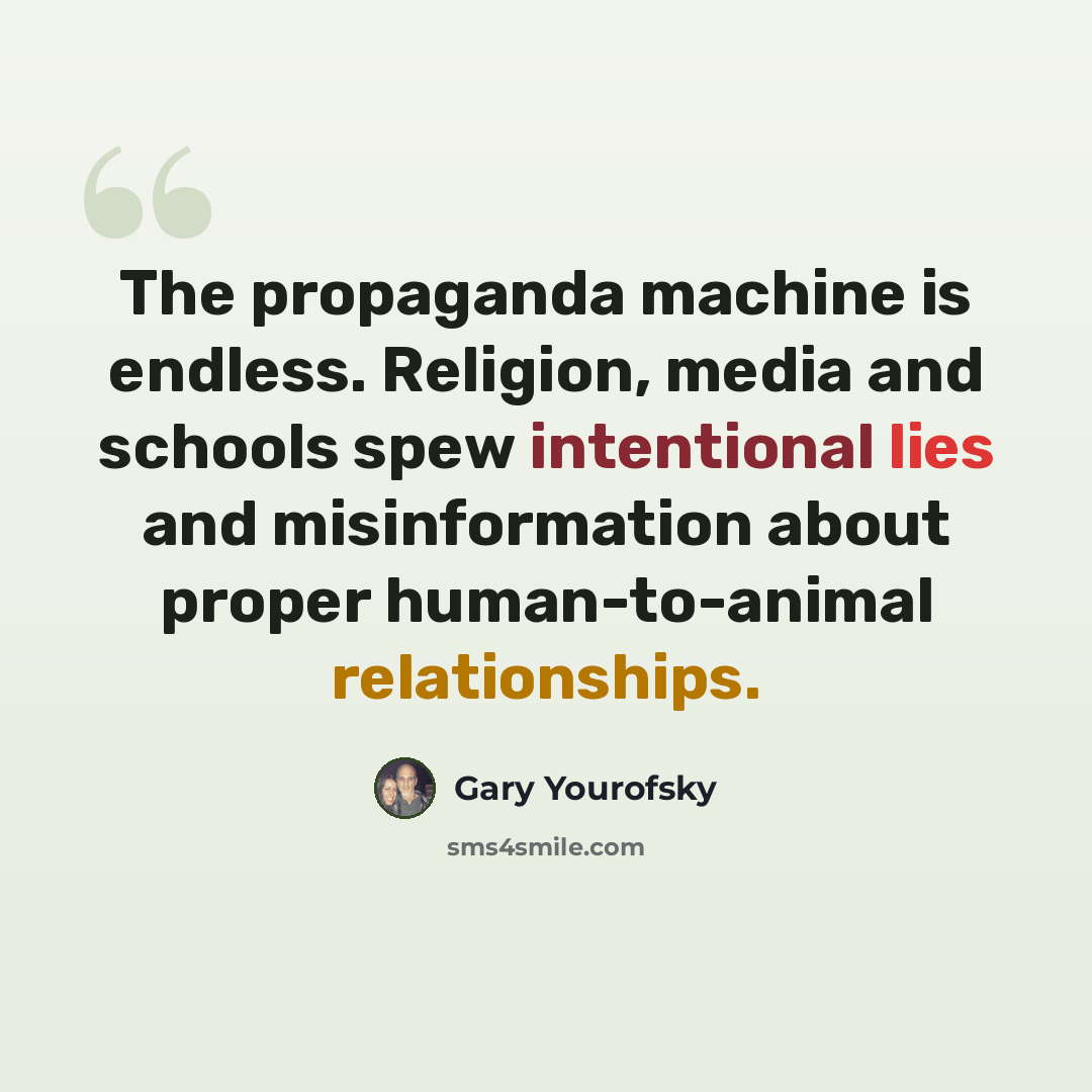 “The propaganda machine is endless. Religion, media and schools spew intentional lies and misinformation about proper human-to-animal relationships.” quote by Gary Yourofsky