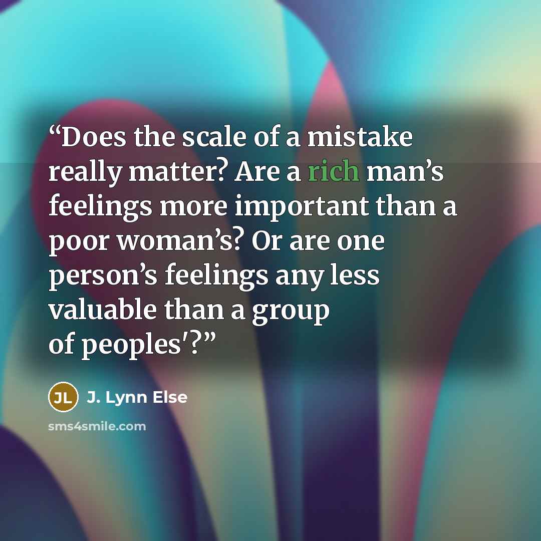 “Does the scale of a mistake really matter? Are a rich man’s feelings more important than a poor woman’s? Or are one person’s feelings any less valuable than a group of peoples'?” quote by J. Lynn Else