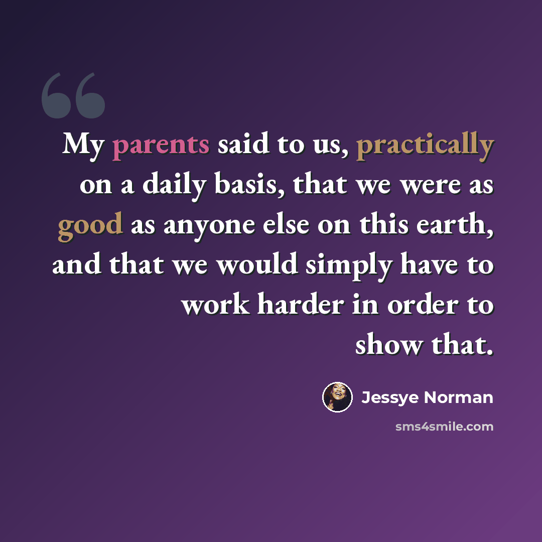 “My parents said to us, practically on a daily basis, that we were as good as anyone else on this earth, and that we would simply have to work harder in order to show that.” quote by Jessye Norman