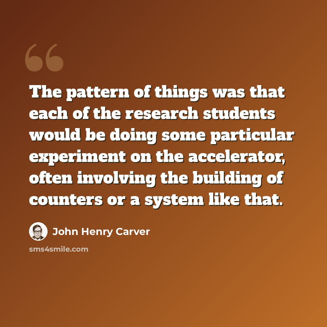“The pattern of things was that each of the research students would be doing some particular experiment on the accelerator, often involving the building of counters or a system like that.” quote by John Henry Carver
