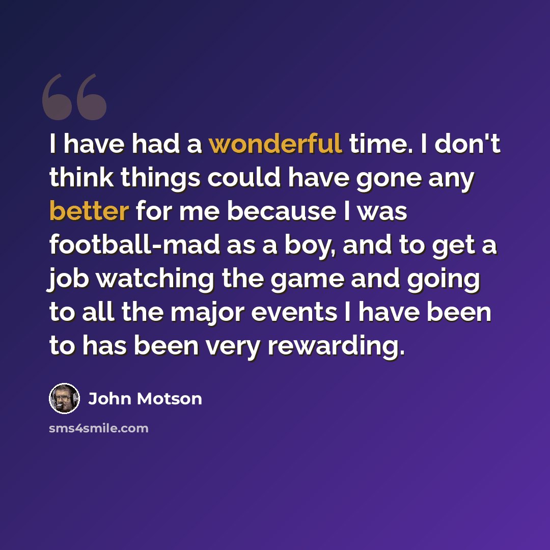 “I have had a wonderful time. I don't think things could have gone any better for me because I was football-mad as a boy, and to get a job watching the game and going to all the major events I have been to has been very rewarding.” quote by John Motson