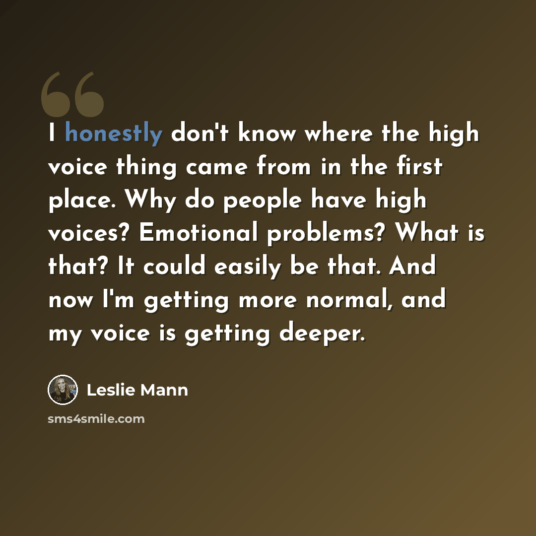 “I honestly don't know where the high voice thing came from in the first place. Why do people have high voices? Emotional problems? What is that? It could easily be that. And now I'm getting more normal, and my voice is getting deeper.” quote by Leslie Mann