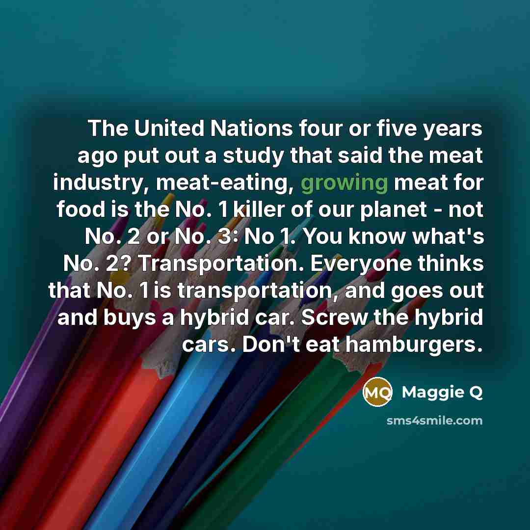 “The United Nations four or five years ago put out a study that said the meat industry, meat-eating, growing meat for food is the No. 1 killer of our planet - not No. 2 or No. 3: No 1. You know what's No. 2? Transportation. Everyone thinks that No. 1 is transportation, and goes out and buys a…” quote by Maggie Q