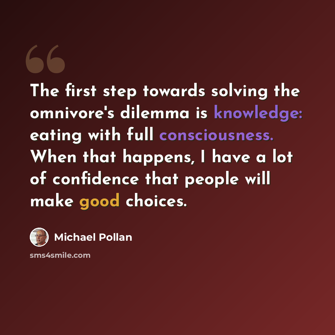 “The first step towards solving the omnivore's dilemma is knowledge: eating with full consciousness. When that happens, I have a lot of confidence that people will make good choices.” quote by Michael Pollan