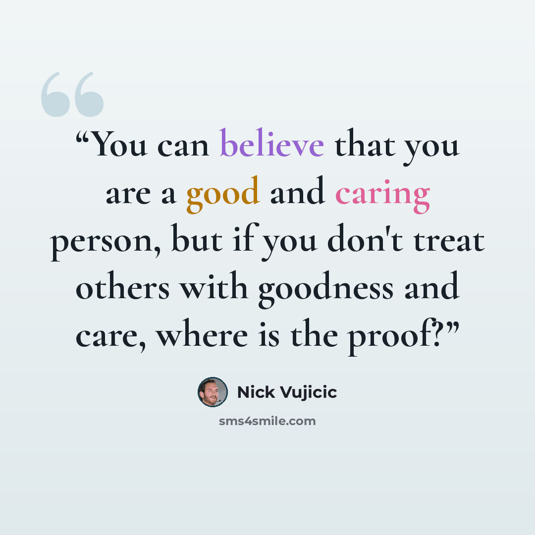 “You can believe that you are a good and caring person, but if you don't treat others with goodness and care, where is the proof?” quote by Nick Vujicic