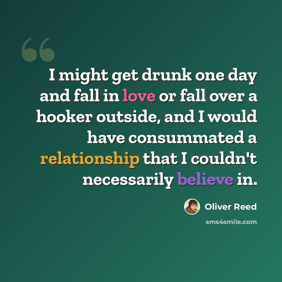 “I might get drunk one day and fall in love or fall over a hooker outside, and I would have consummated a relationship that I couldn't necessarily believe in.” quote by Oliver Reed