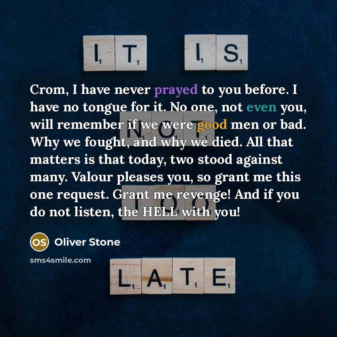 “Crom, I have never prayed to you before. I have no tongue for it. No one, not even you, will remember if we were good men or bad. Why we fought, and why we died. All that matters is that today, two stood against many. Valour pleases you, so grant me this one request. Grant me revenge! And if you…” quote by Oliver Stone