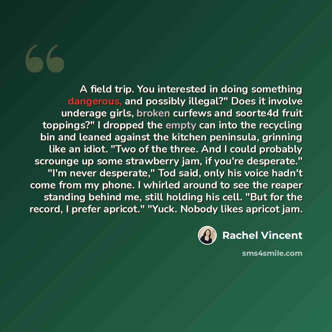 “A field trip. You interested in doing something dangerous, and possibly illegal?" Does it involve underage girls, broken curfews and soorte4d fruit toppings?" I dropped the empty can into the recycling bin and leaned against the kitchen peninsula, grinning like an idiot. "Two of the three. And I…” quote by Rachel Vincent