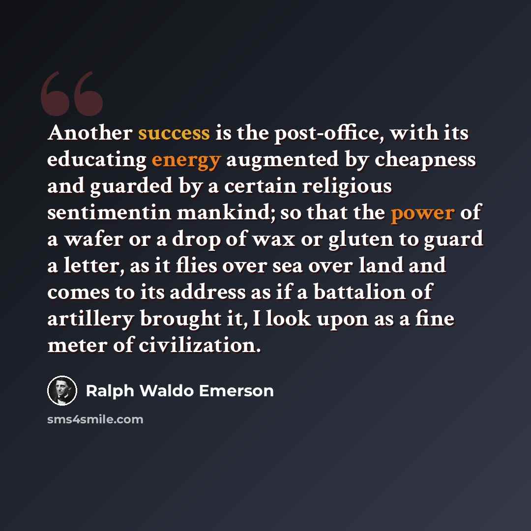 “Another success is the post-office, with its educating energy augmented by cheapness and guarded by a certain religious sentimentin mankind; so that the power of a wafer or a drop of wax or gluten to guard a letter, as it flies over sea over land and comes to its address as if a battalion of…” quote by Ralph Waldo Emerson