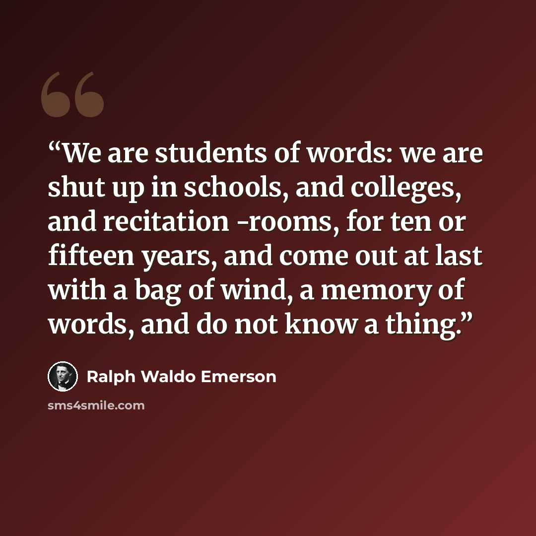 “We are students of words: we are shut up in schools, and colleges, and recitation -rooms, for ten or fifteen years, and come out at last with a bag of wind, a memory of words, and do not know a thing.” quote by Ralph Waldo Emerson