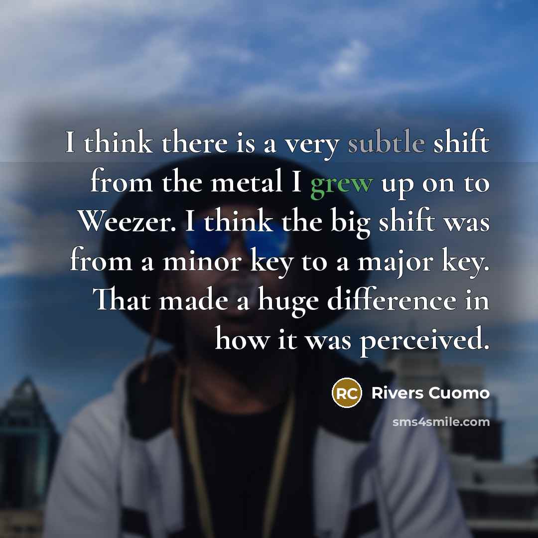 “I think there is a very subtle shift from the metal I grew up on to Weezer. I think the big shift was from a minor key to a major key. That made a huge difference in how it was perceived.” quote by Rivers Cuomo
