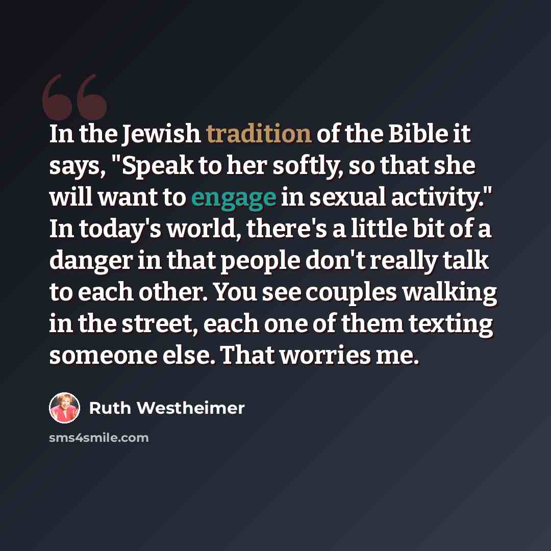“In the Jewish tradition of the Bible it says, "Speak to her softly, so that she will want to engage in sexual activity." In today's world, there's a little bit of a danger in that people don't really talk to each other. You see couples walking in the street, each one of them texting someone else…” quote by Ruth Westheimer