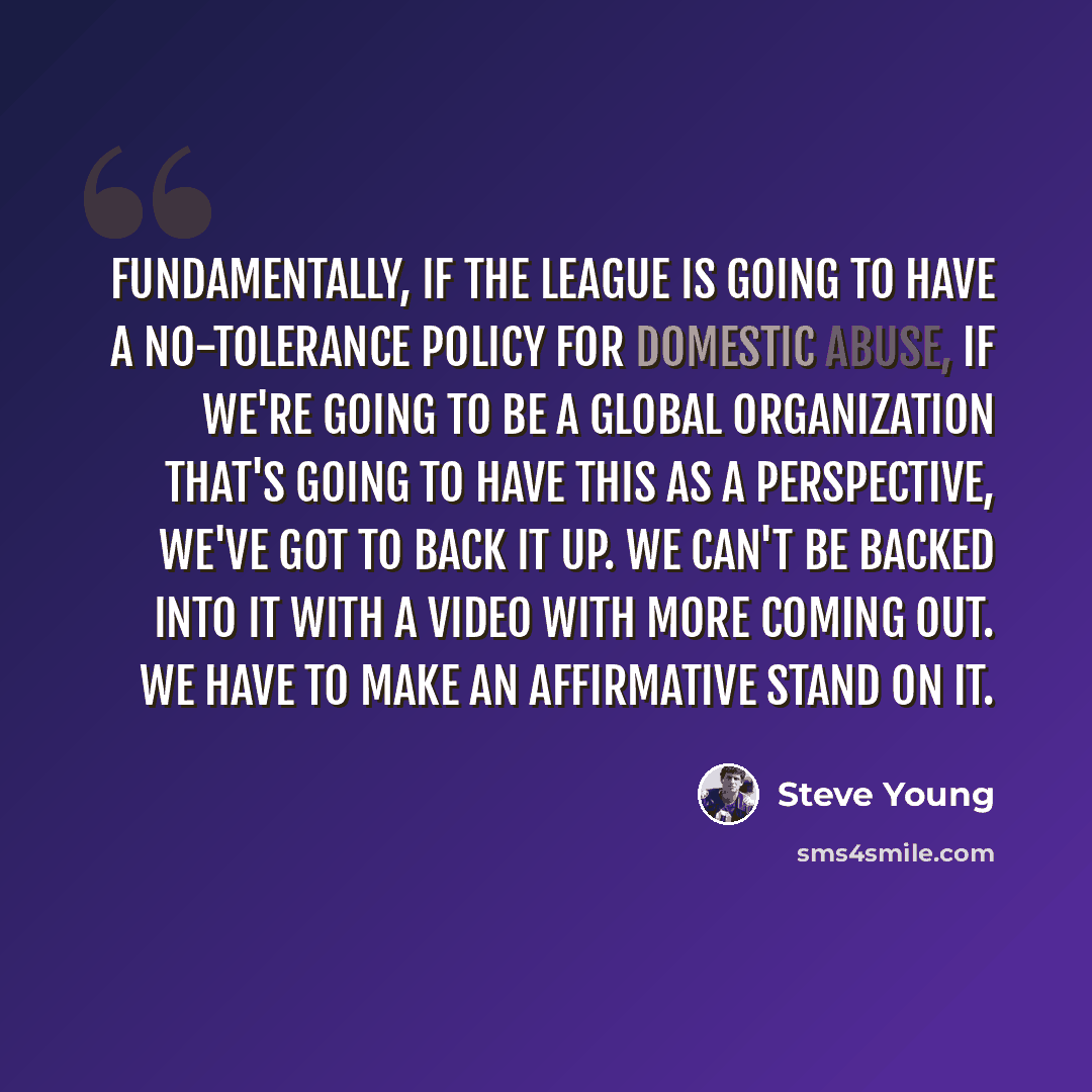 “Fundamentally, if the league is going to have a no-tolerance policy for domestic abuse, if we're going to be a global organization that's going to have this as a perspective, we've got to back it up. We can't be backed into it with a video with more coming out. We have to make an affirmative stand…” quote by Steve Young
