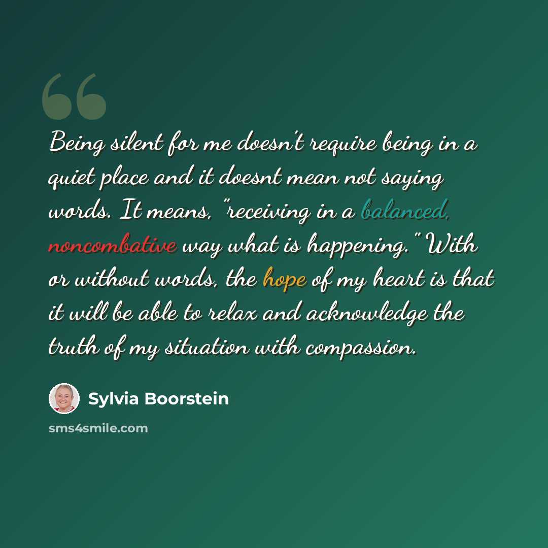 “Being silent for me doesn't require being in a quiet place and it doesnt mean not saying words. It means, "receiving in a balanced, noncombative way what is happening." With or without words, the hope of my heart is that it will be able to relax and acknowledge the truth of my situation with…” quote by Sylvia Boorstein