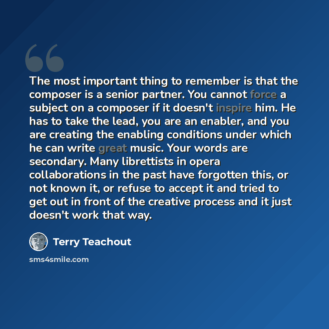 “The most important thing to remember is that the composer is a senior partner. You cannot force a subject on a composer if it doesn't inspire him. He has to take the lead, you are an enabler, and you are creating the enabling conditions under which he can write great music. Your words are…” quote by Terry Teachout