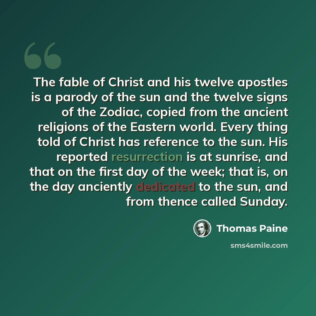 “The fable of Christ and his twelve apostles is a parody of the sun and the twelve signs of the Zodiac, copied from the ancient religions of the Eastern world. Every thing told of Christ has reference to the sun. His reported resurrection is at sunrise, and that on the first day of the week; that…” quote by Thomas Paine