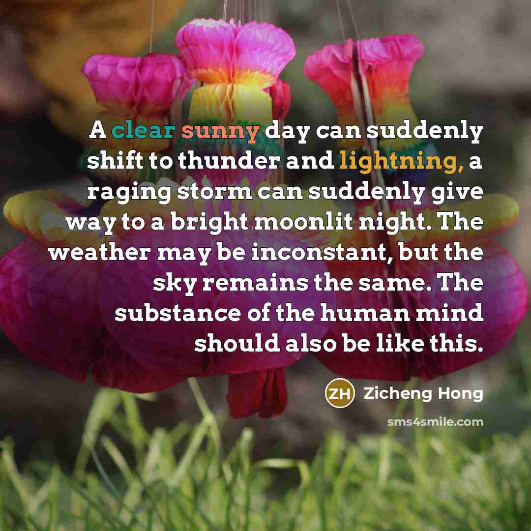 “A clear sunny day can suddenly shift to thunder and lightning, a raging storm can suddenly give way to a bright moonlit night. The weather may be inconstant, but the sky remains the same. The substance of the human mind should also be like this.” quote by Zicheng Hong