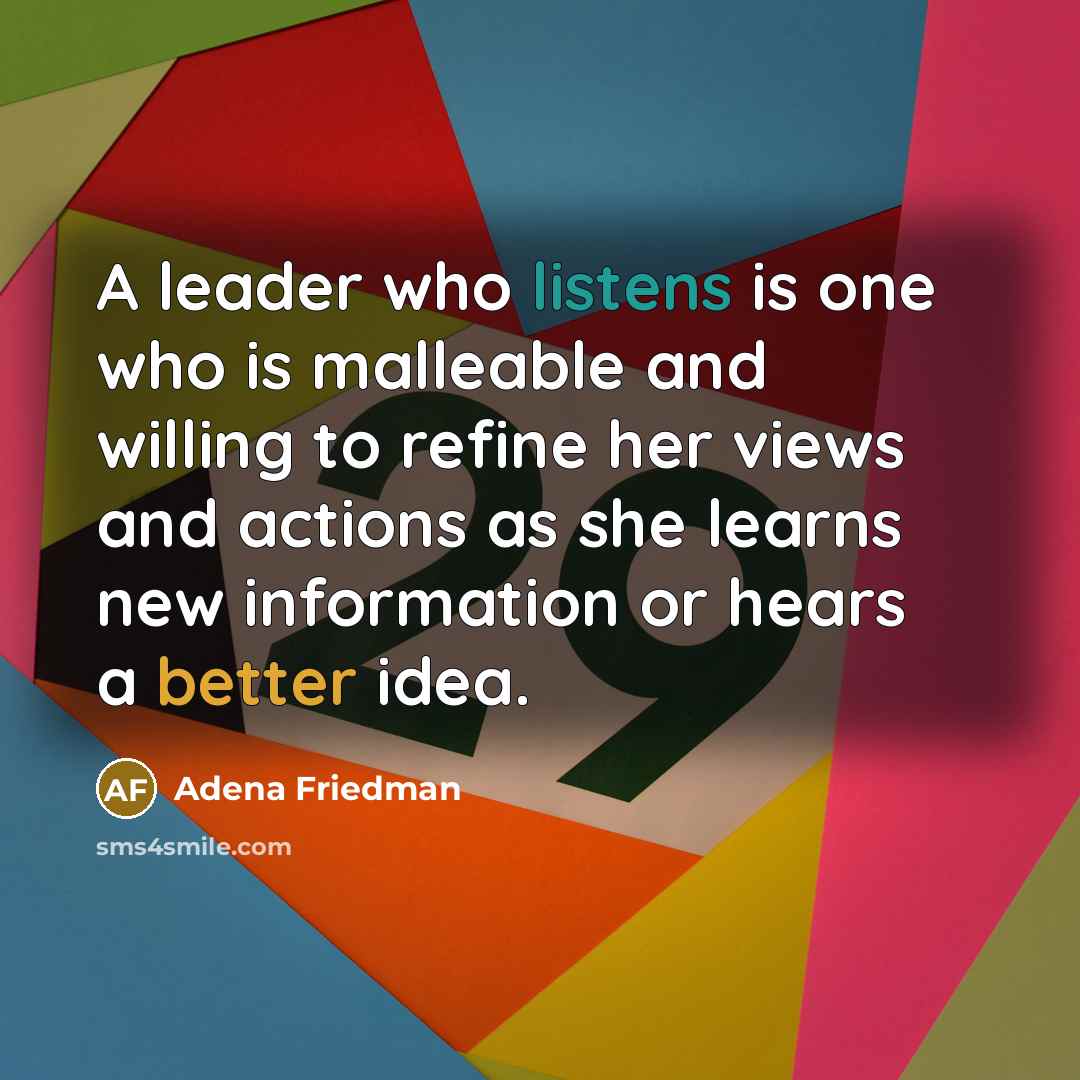 “A leader who listens is one who is malleable and willing to refine her views and actions as she learns new information or hears a better idea.” quote by Adena Friedman