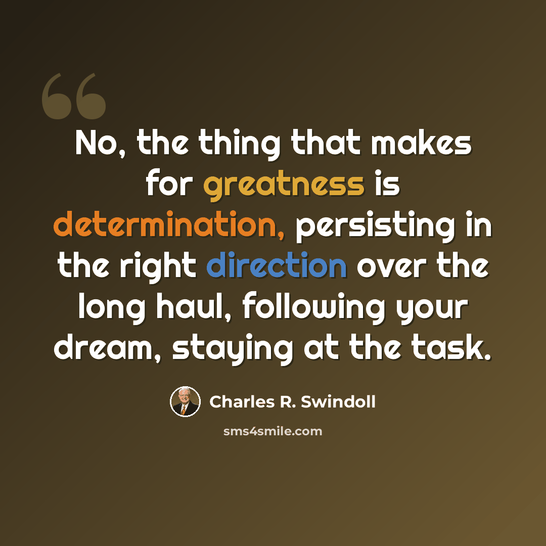 “No, the thing that makes for greatness is determination, persisting in the right direction over the long haul, following your dream, staying at the task.” quote by Charles R. Swindoll