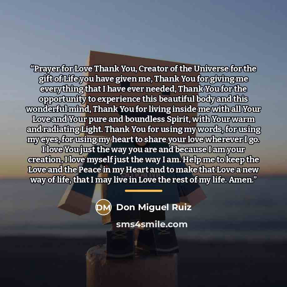 “Prayer for Love Thank You, Creator of the Universe for the gift of Life you have given me, Thank You for giving me everything that I have ever needed, Thank You for the opportunity to experience this beautiful body and this wonderful mind, Thank You for living inside me with all Your Love and Your…” quote by Don Miguel Ruiz