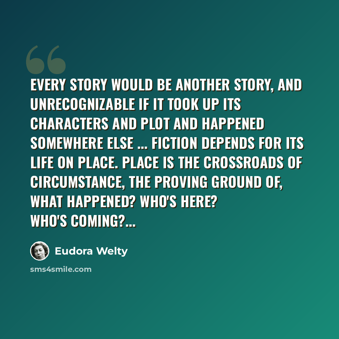 “Every story would be another story, and unrecognizable if it took up its characters and plot and happened somewhere else ... Fiction depends for its life on place. Place is the crossroads of circumstance, the proving ground of, What happened? Who's here? Who's coming?...” quote by Eudora Welty