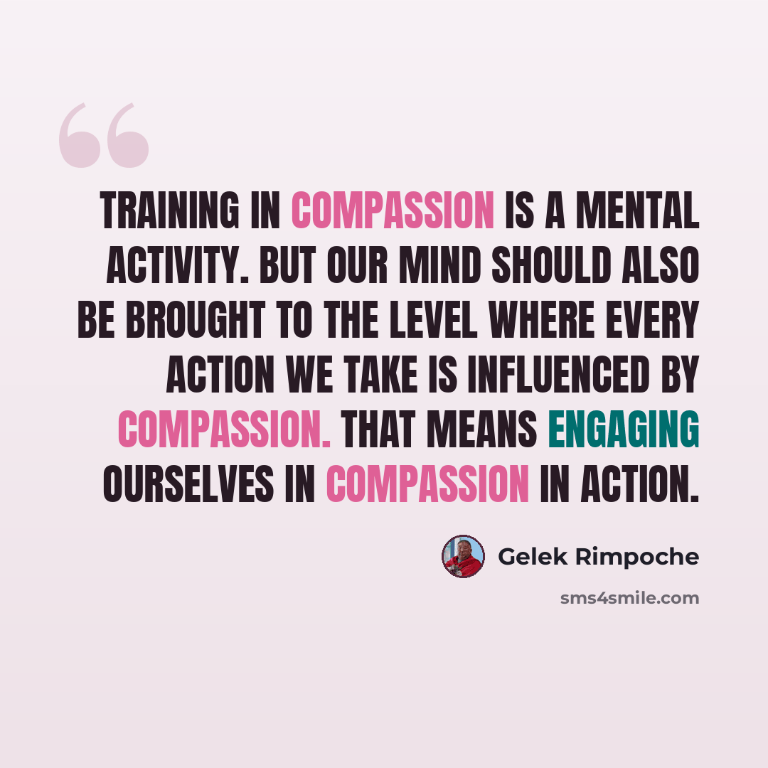 “Training in compassion is a mental activity. but our mind should also be brought to the level where every action we take is influenced by compassion. That means engaging ourselves in compassion in action.” quote by Gelek Rimpoche