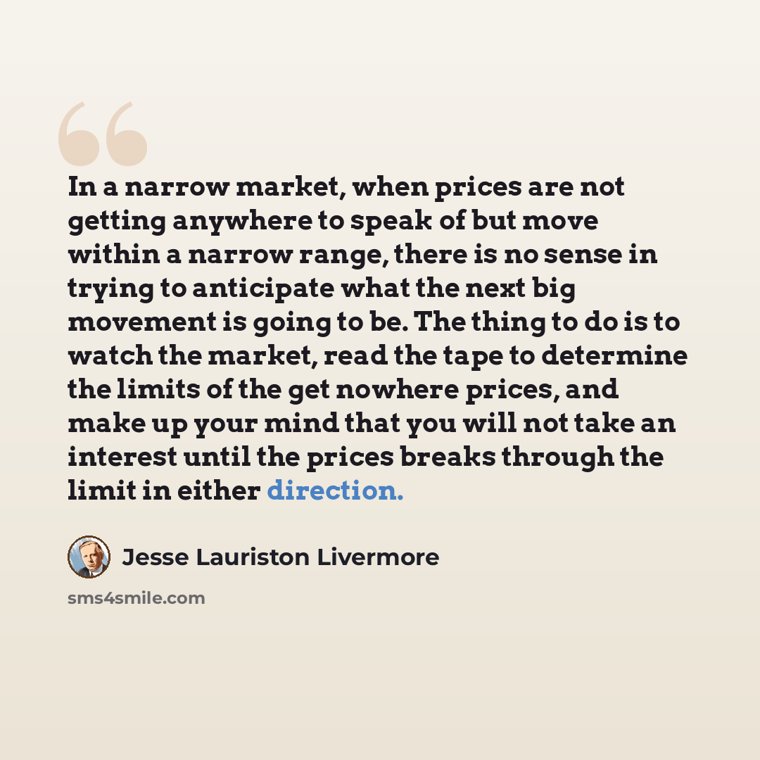 “In a narrow market, when prices are not getting anywhere to speak of but move within a narrow range, there is no sense in trying to anticipate what the next big movement is going to be. The thing to do is to watch the market, read the tape to determine the limits of the get nowhere prices, and…” quote by Jesse Lauriston Livermore