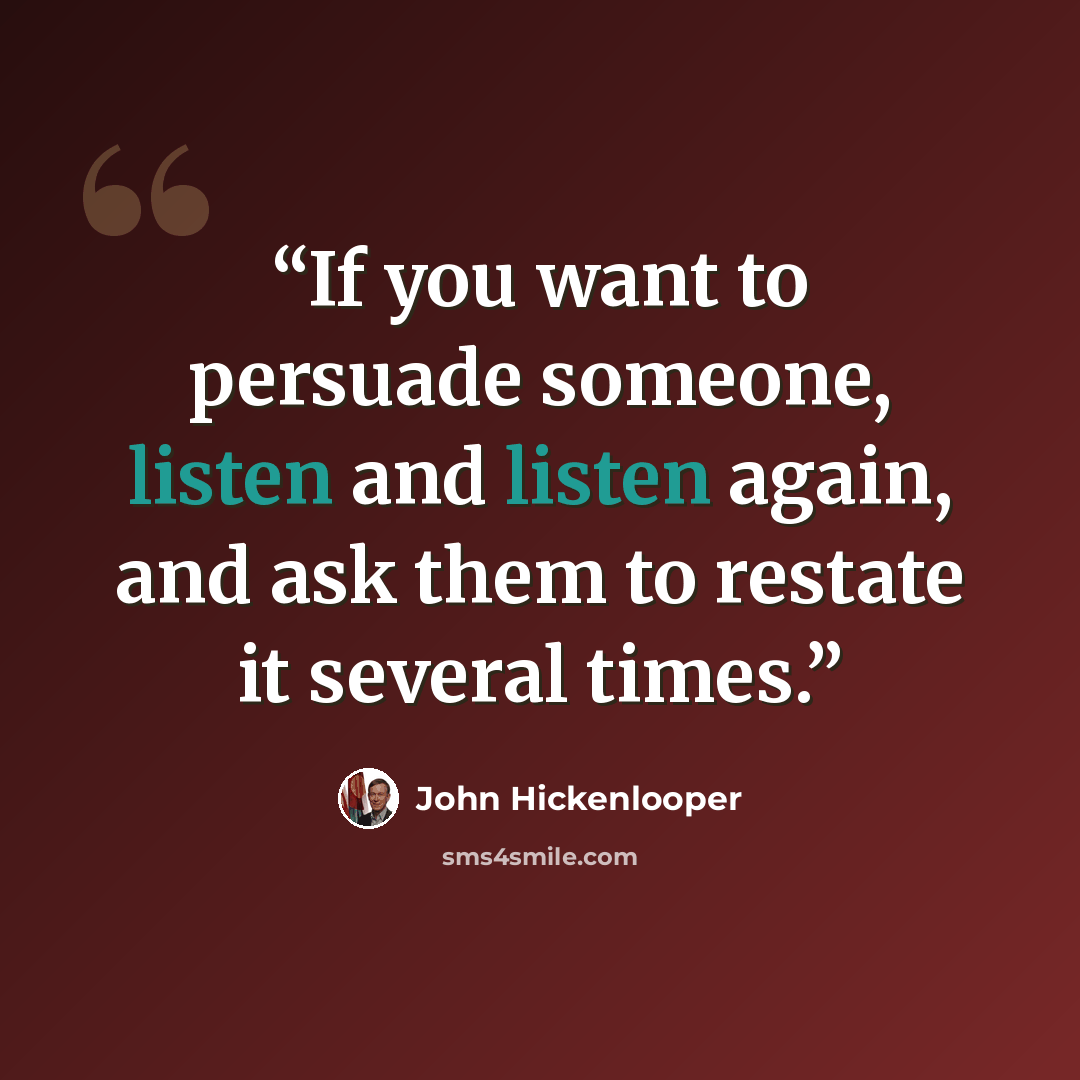 “If you want to persuade someone, listen and listen again, and ask them to restate it several times.” quote by John Hickenlooper