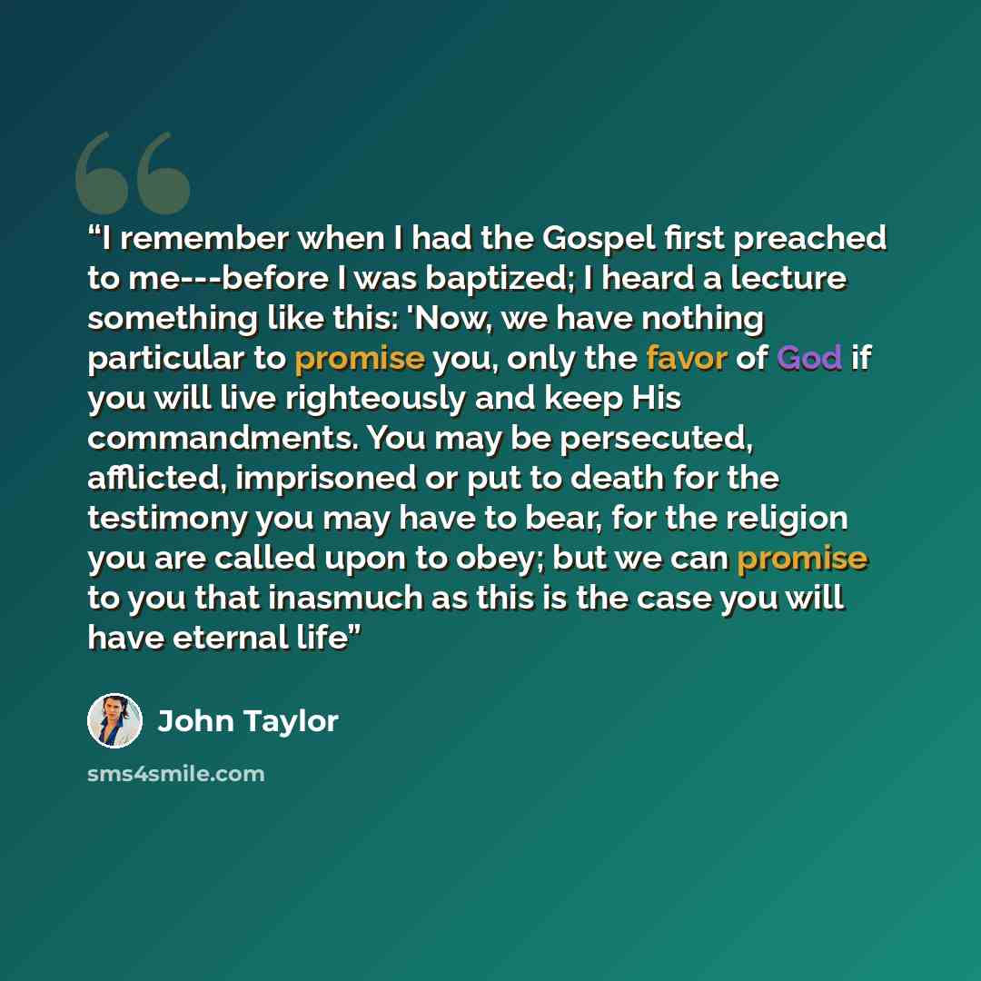 “I remember when I had the Gospel first preached to me---before I was baptized; I heard a lecture something like this: 'Now, we have nothing particular to promise you, only the favor of God if you will live righteously and keep His commandments. You may be persecuted, afflicted, imprisoned or put…” quote by John Taylor
