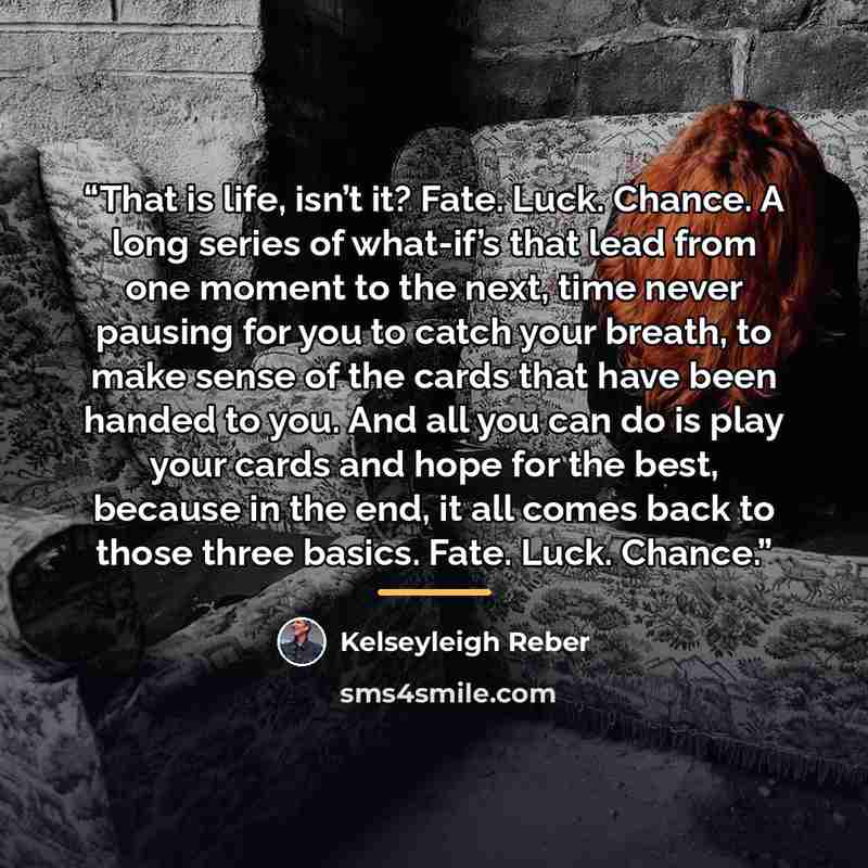 “That is life, isn’t it? Fate. Luck. Chance. A long series of what-if’s that lead from one moment to the next, time never pausing for you to catch your breath, to make sense of the cards that have been handed to you. And all you can do is play your cards and hope for the best, because in the end…” quote by Kelseyleigh Reber