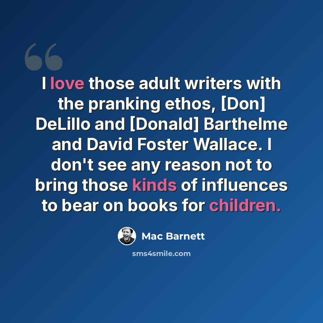 “I love those adult writers with the pranking ethos, [Don] DeLillo and [Donald] Barthelme and David Foster Wallace. I don't see any reason not to bring those kinds of influences to bear on books for children.” quote by Mac Barnett