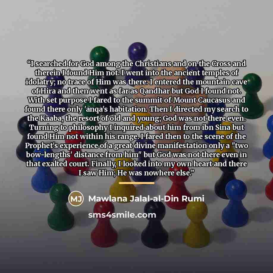 “I searched for God among the Christians and on the Cross and therein I found Him not. I went into the ancient temples of idolatry; no trace of Him was there. I entered the mountain cave of Hira and then went as far as Qandhar but God I found not. With set purpose I fared to the summit of Mount…” quote by Mawlana Jalal-al-Din Rumi