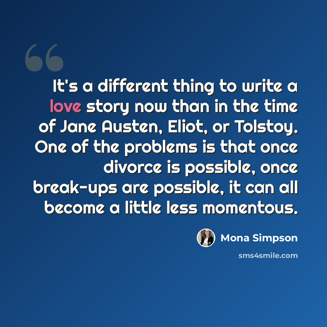 “It's a different thing to write a love story now than in the time of Jane Austen, Eliot, or Tolstoy. One of the problems is that once divorce is possible, once break-ups are possible, it can all become a little less momentous.” quote by Mona Simpson