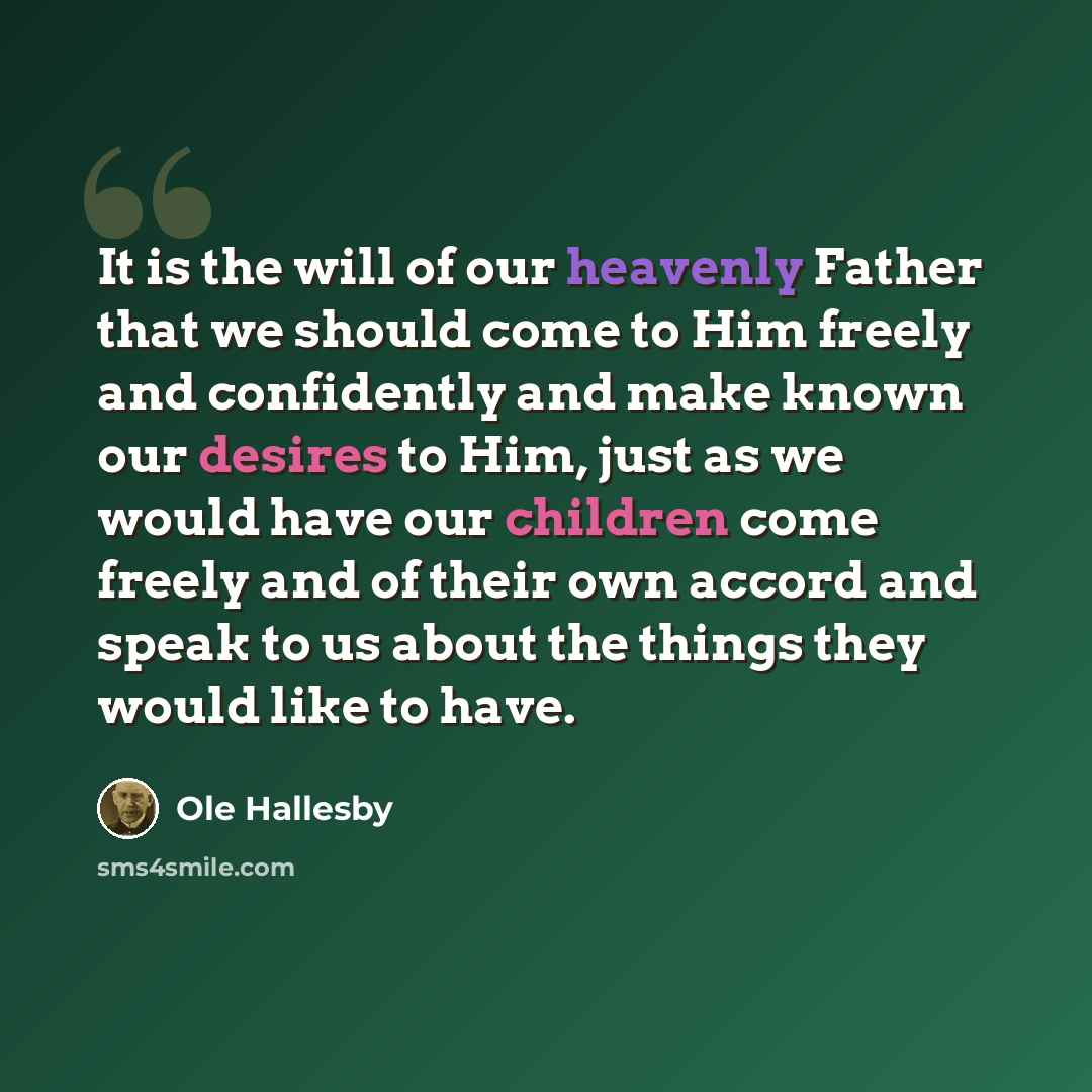 “It is the will of our heavenly Father that we should come to Him freely and confidently and make known our desires to Him, just as we would have our children come freely and of their own accord and speak to us about the things they would like to have.” quote by Ole Hallesby
