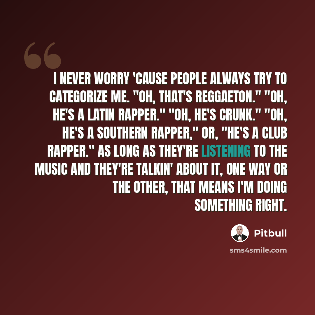 “I never worry 'cause people always try to categorize me. "Oh, that's reggaeton." "Oh, he's a Latin rapper." "Oh, he's crunk." "Oh, he's a Southern rapper," or, "He's a club rapper." As long as they're listening to the music and they're talkin' about it, one way or the other, that means I'm doing…” quote by Pitbull