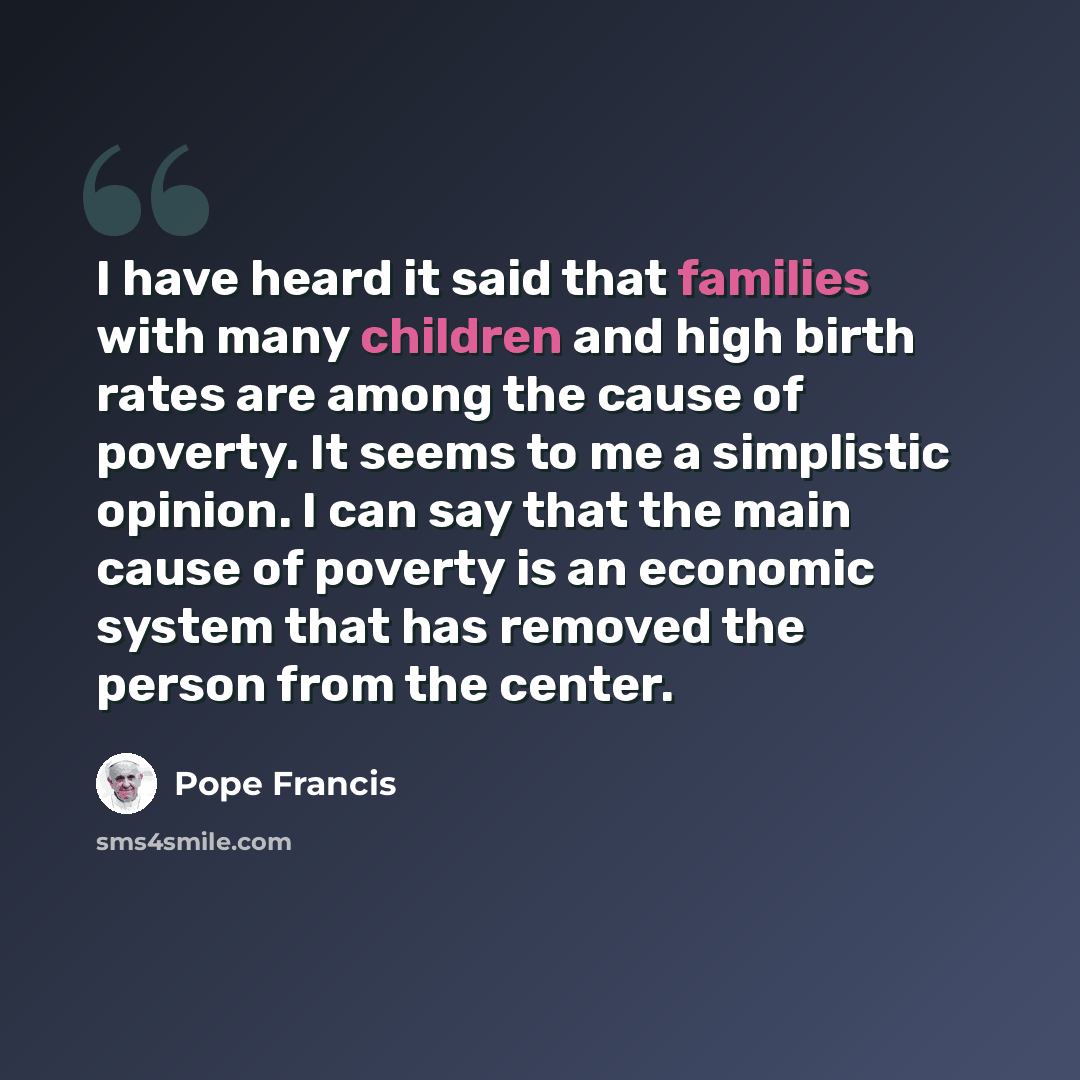 “I have heard it said that families with many children and high birth rates are among the cause of poverty. It seems to me a simplistic opinion. I can say that the main cause of poverty is an economic system that has removed the person from the center.” quote by Pope Francis