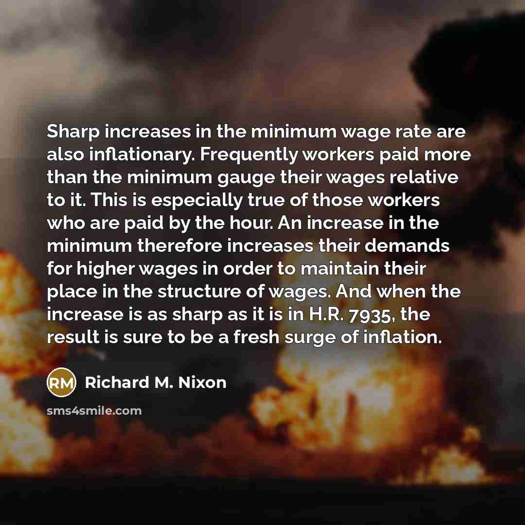 “Sharp increases in the minimum wage rate are also inflationary. Frequently workers paid more than the minimum gauge their wages relative to it. This is especially true of those workers who are paid by the hour. An increase in the minimum therefore increases their demands for higher wages in order…” quote by Richard M. Nixon