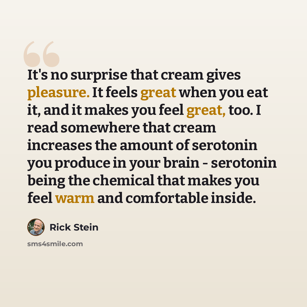 “It's no surprise that cream gives pleasure. It feels great when you eat it, and it makes you feel great, too. I read somewhere that cream increases the amount of serotonin you produce in your brain - serotonin being the chemical that makes you feel warm and comfortable inside.” quote by Rick Stein